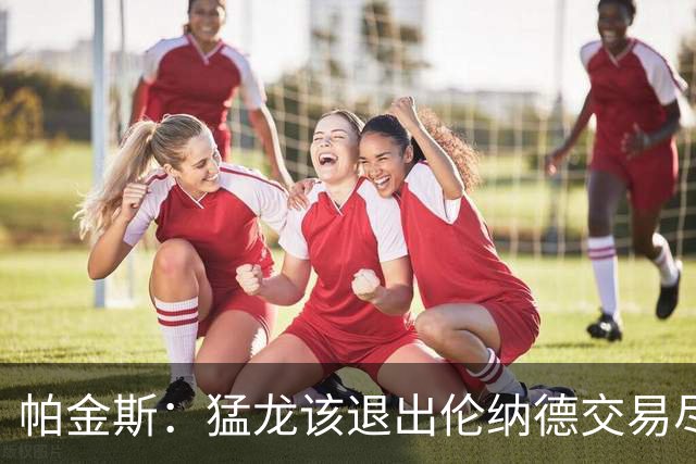 帕金斯：猛龙该退出伦纳德交易尽快安抚莺歌 别让他变成克内克特